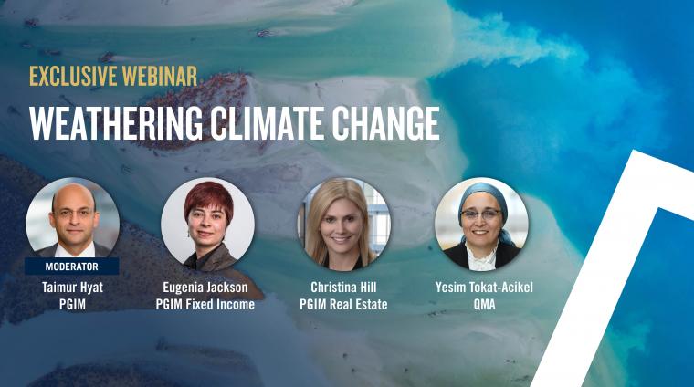 Exclusive Webinar: Weathering Climate Change. Featuring: Taimur Hyat, Chief Operating Officer, PGIM;  Eugenia Jackson Principal & Head of ESG research, PGIM Fixed Income; Christina Hill Head of Americas Asset Management & Global Head of ESG; Yesim Tokat-Acikel Director of Multi-Asset Research, QMA